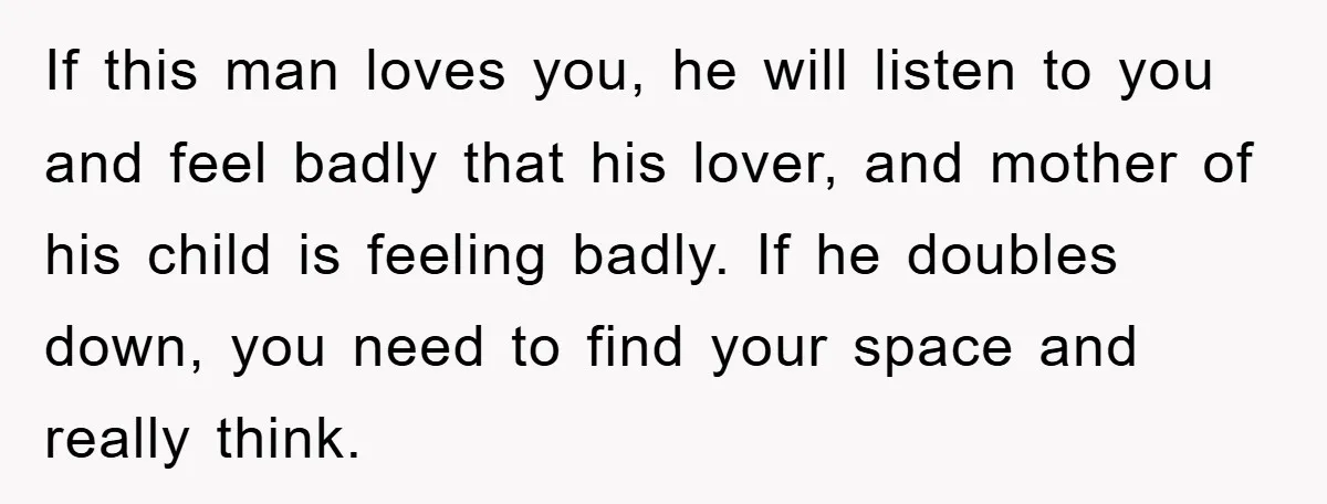 If this man loves you, he will listen to you and feel badly that his lover, and mother of his child is feeling badly. If he doubles down, you need...
