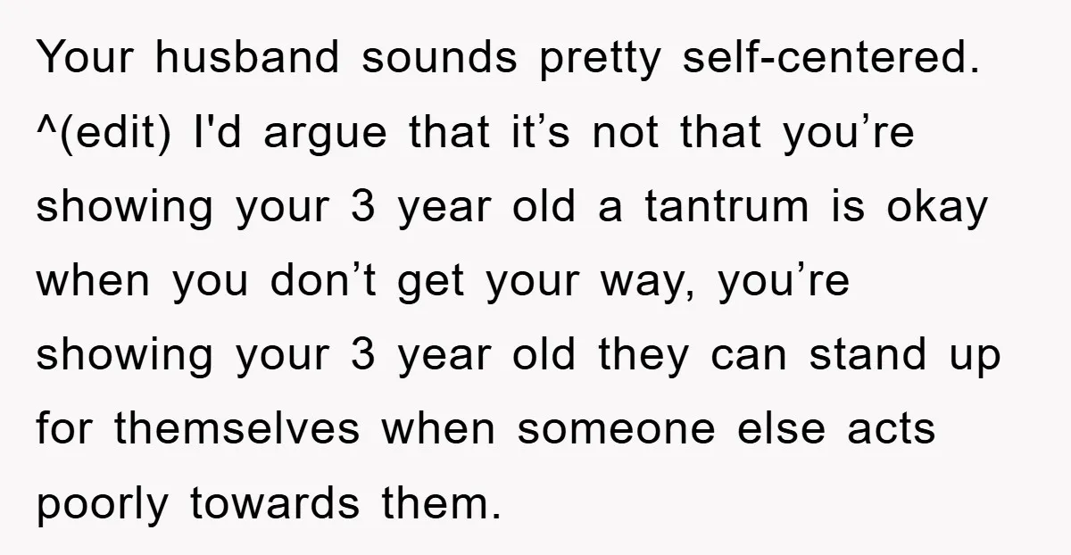 Your husband sounds pretty self-centered. ^(edit) I'd argue that it’s not that you’re showing your 3 year old a tantrum is okay when you don’t get your way, you’re showing...