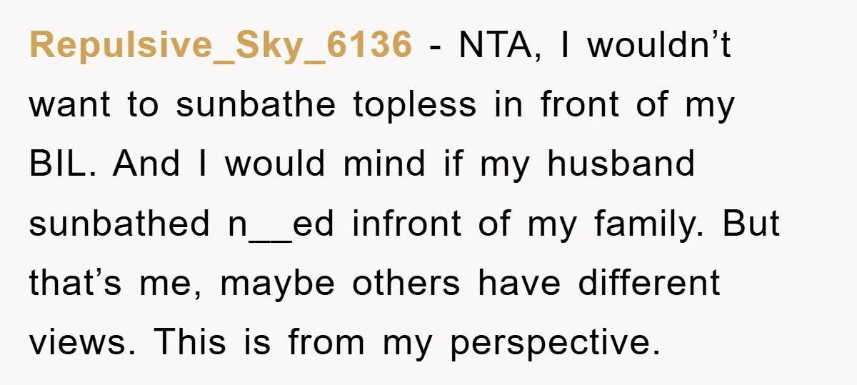 Repulsive_Sky_6136 − NTA, I wouldn’t want to sunbathe topless in front of my BIL. And I would mind if my husband sunbathed n__ed infront of my family. But that’s me,...