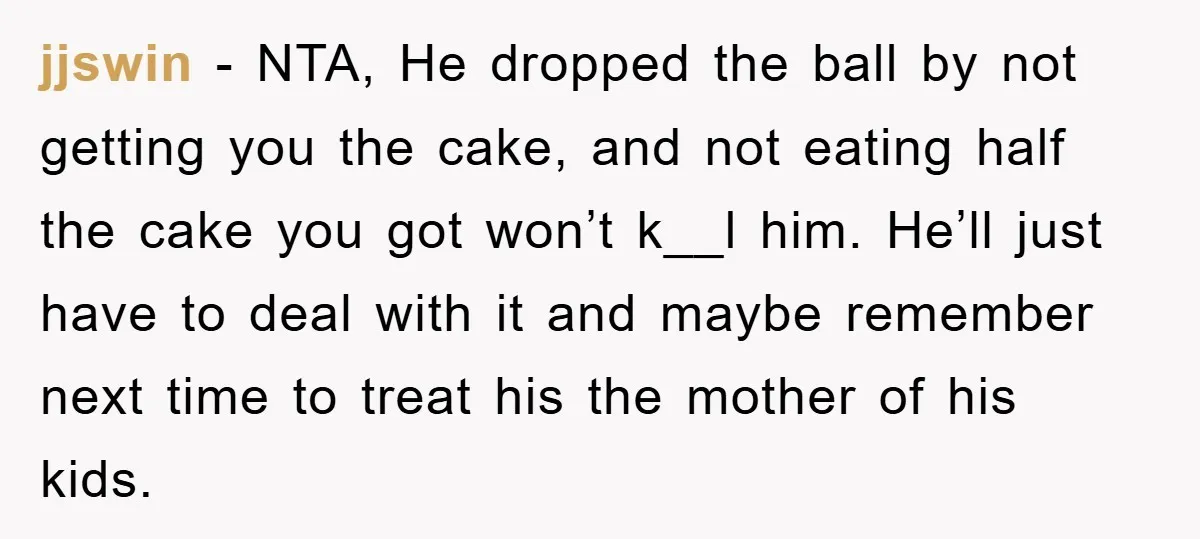 jjswin − NTA, He dropped the ball by not getting you the cake, and not eating half the cake you got won’t k__l him. He’ll just have to deal with...