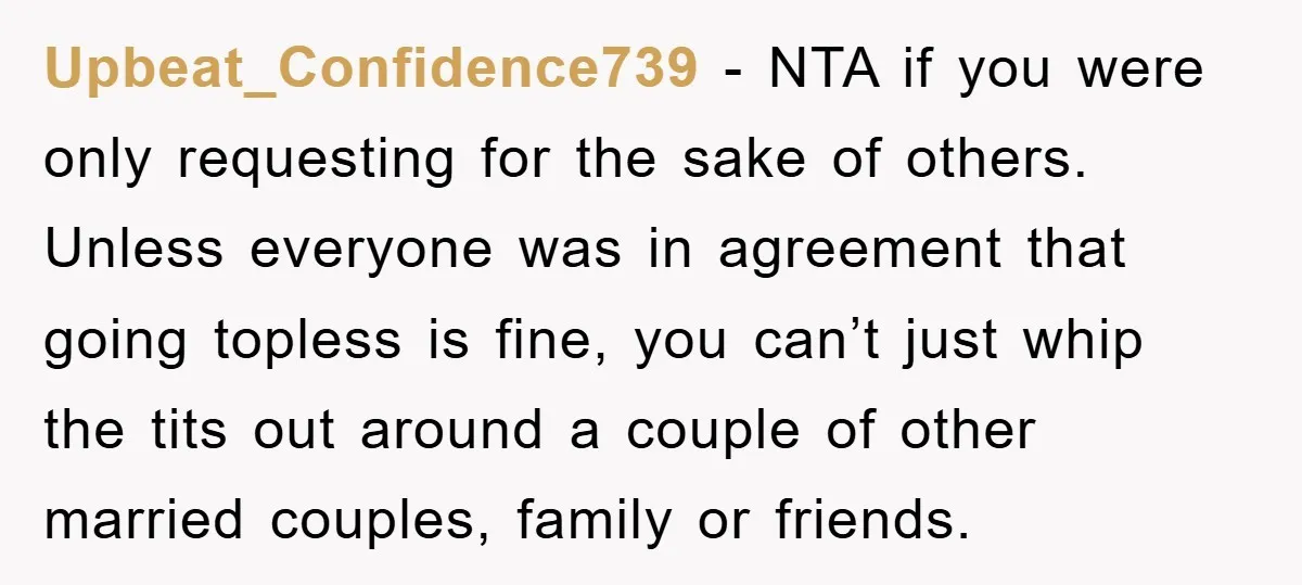 Upbeat_Confidence739 − NTA if you were only requesting for the sake of others. Unless everyone was in agreement that going topless is fine, you can’t just whip the tits out...