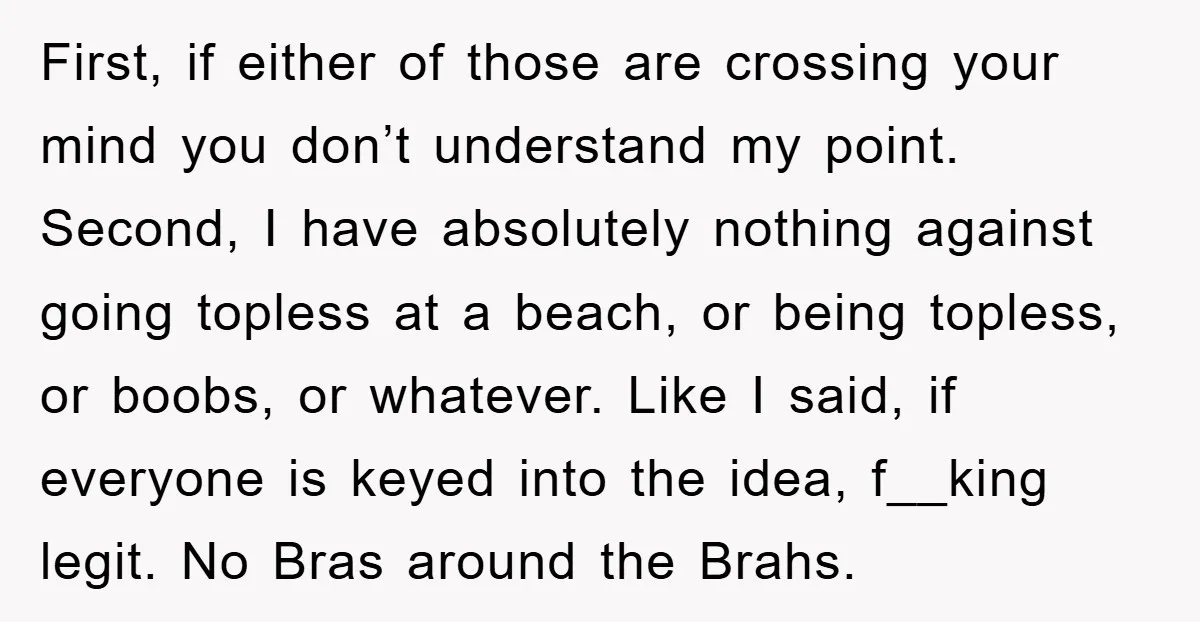First, if either of those are crossing your mind you don’t understand my point. Second, I have absolutely nothing against going topless at a beach, or being topless, or boobs,...