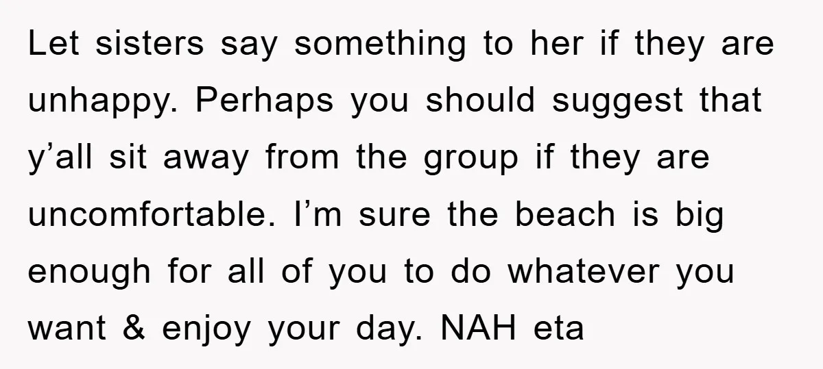 Let sisters say something to her if they are unhappy. Perhaps you should suggest that y’all sit away from the group if they are uncomfortable. I’m sure the beach is...
