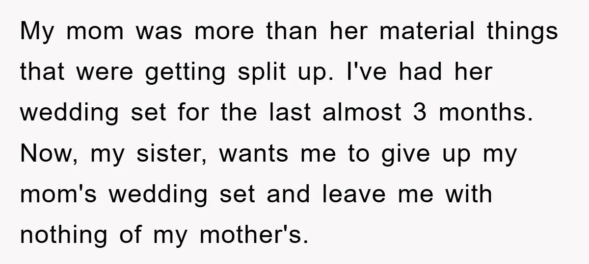 My mom was more than her material things that were getting split up. I've had her wedding set for the last almost 3 months. Now, my sister, wants me to...