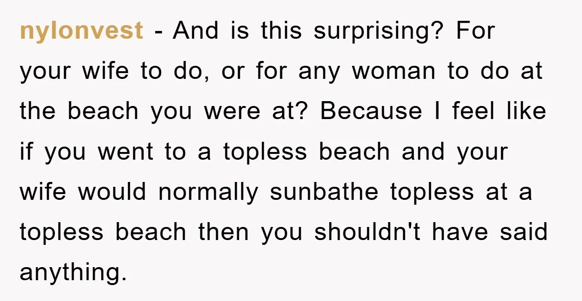 nylonvest − And is this surprising? For your wife to do, or for any woman to do at the beach you were at? Because I feel like if you went...