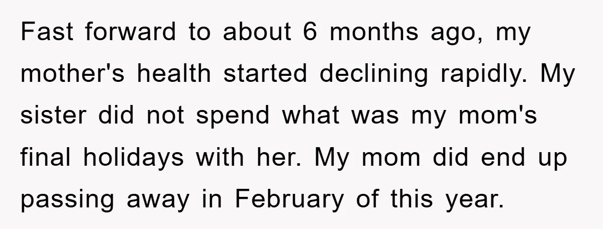 Fast forward to about 6 months ago, my mother's health started declining rapidly. My sister did not spend what was my mom's final holidays with her. My mom did end...