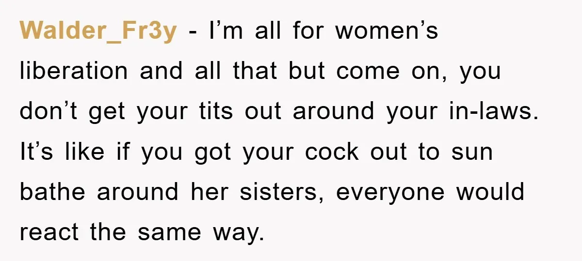 Walder_Fr3y − I’m all for women’s liberation and all that but come on, you don’t get your tits out around your in-laws. It’s like if you got your cock out...