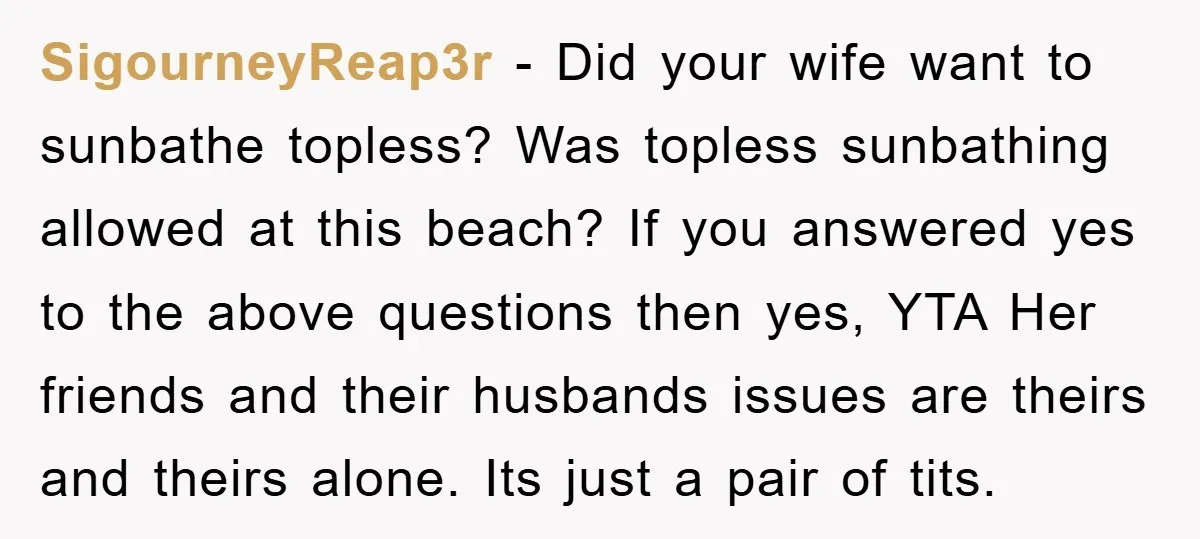 SigourneyReap3r − Did your wife want to sunbathe topless? Was topless sunbathing allowed at this beach? If you answered yes to the above questions then yes, YTA Her friends and...