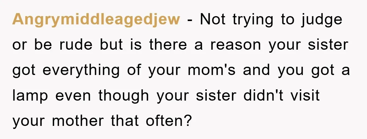 Angrymiddleagedjew − Not trying to judge or be rude but is there a reason your sister got everything of your mom's and you got a lamp even though your sister...