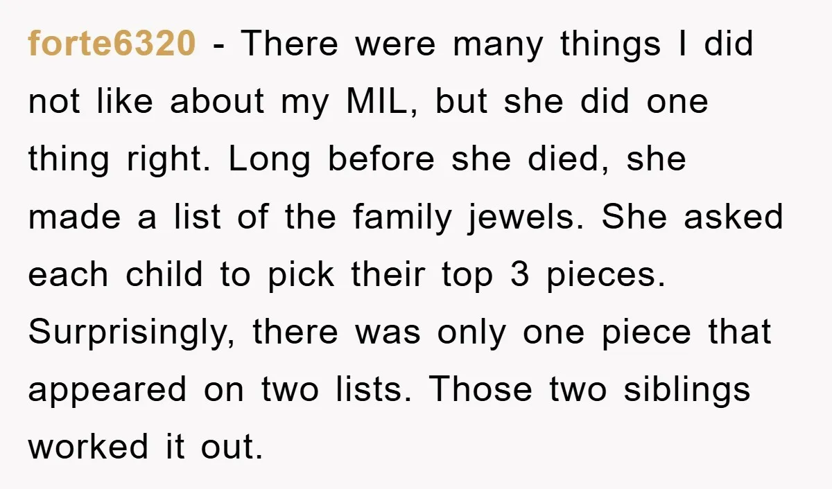 forte6320 − There were many things I did not like about my MIL, but she did one thing right. Long before she died, she made a list of the family...