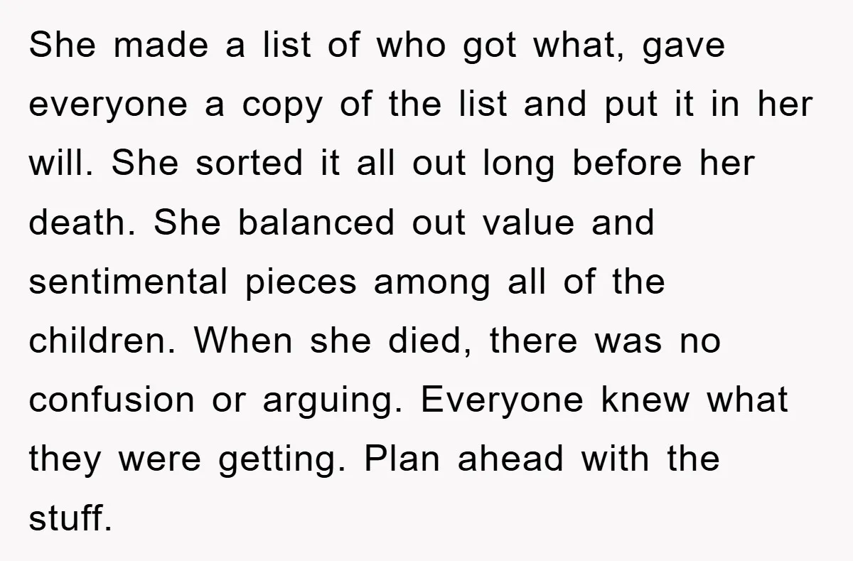 She made a list of who got what, gave everyone a copy of the list and put it in her will. She sorted it all out long before her death....