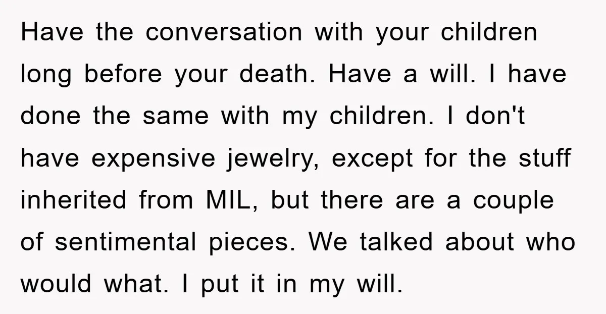 Have the conversation with your children long before your death. Have a will. I have done the same with my children. I don't have expensive jewelry, except for the stuff...