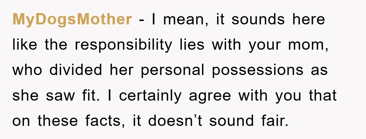 MyDogsMother − I mean, it sounds here like the responsibility lies with your mom, who divided her personal possessions as she saw fit. I certainly agree with you that on...