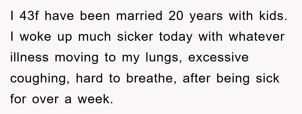 I 43f have been married 20 years with kids. I woke up much sicker today with whatever illness moving to my lungs, excessive coughing, hard to breathe, after being sick...