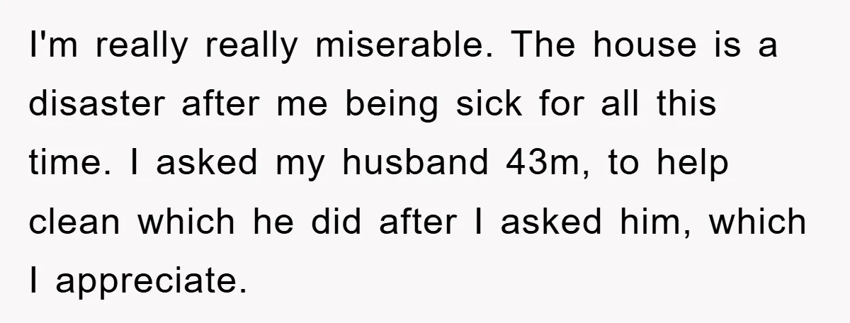 I'm really really miserable. The house is a disaster after me being sick for all this time. I asked my husband 43m, to help clean which he did after I...