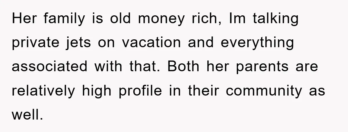 Her family is old money rich, Im talking private jets on vacation and everything associated with that. Both her parents are relatively high profile in their community as well.