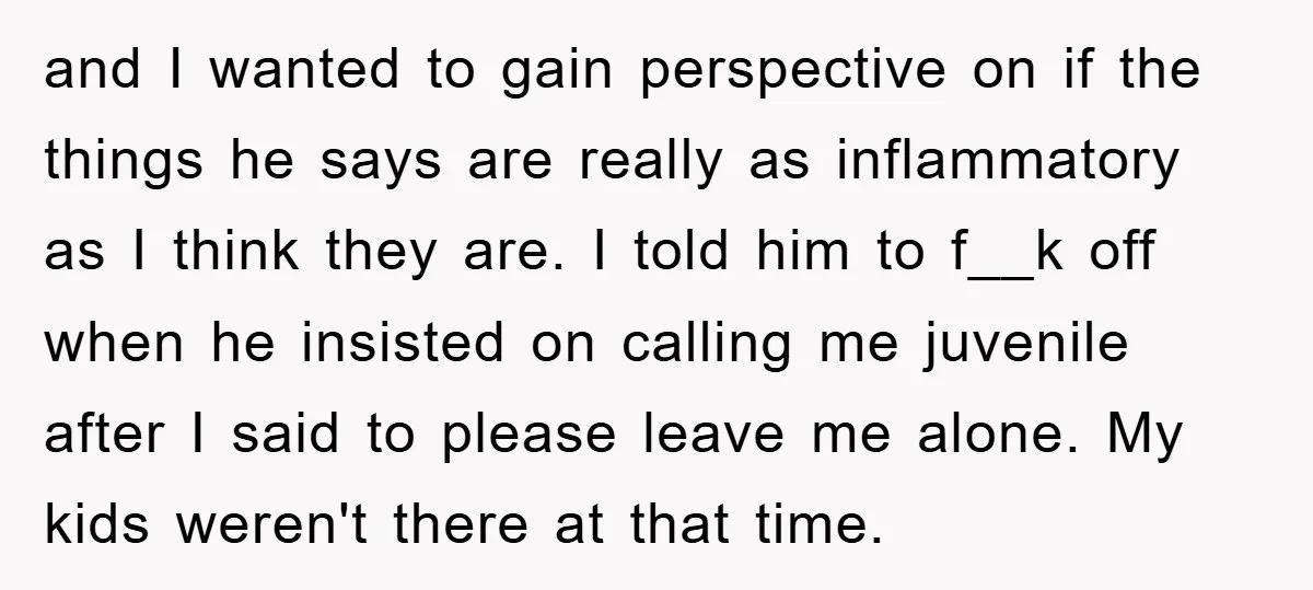 and I wanted to gain perspective on if the things he says are really as inflammatory as I think they are. I told him to f__k off when he insisted...