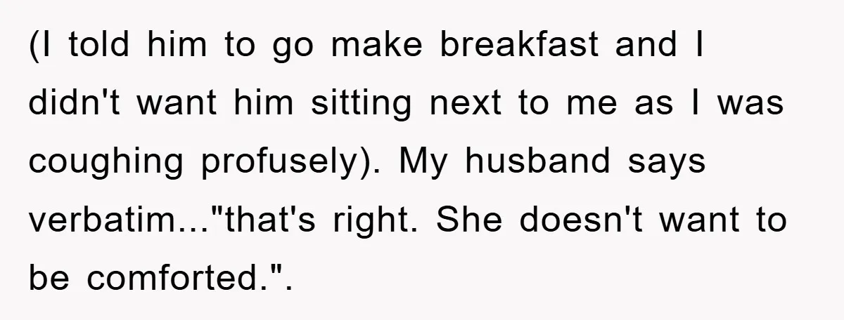 (I told him to go make breakfast and I didn't want him sitting next to me as I was coughing profusely). My husband says verbatim..."that's right. She doesn't want to...
