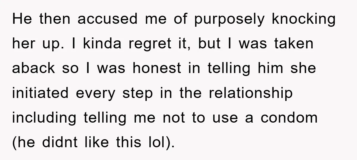 He then accused me of purposely knocking her up. I kinda regret it, but I was taken aback so I was honest in telling him she initiated every step in...