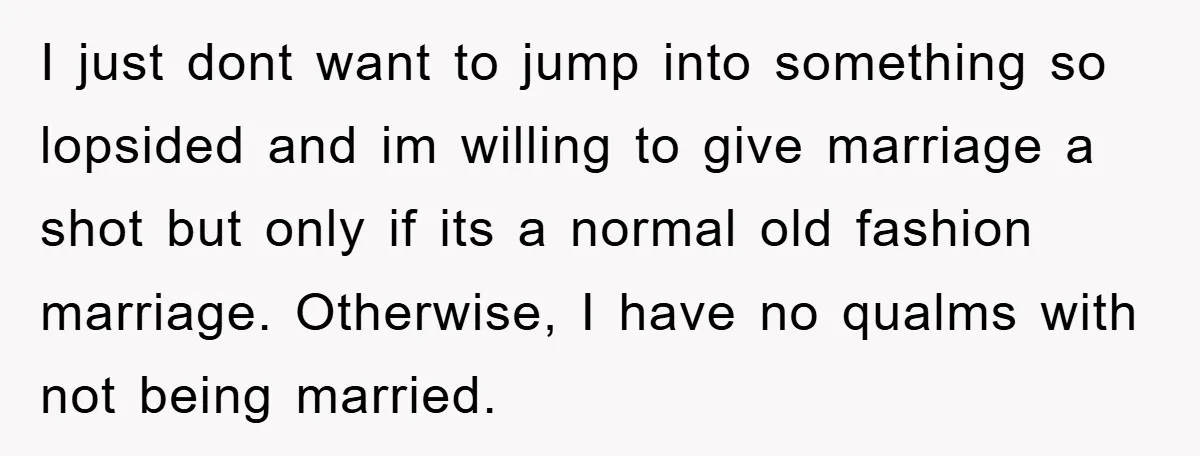 I just dont want to jump into something so lopsided and im willing to give marriage a shot but only if its a normal old fashion marriage. Otherwise, I have...