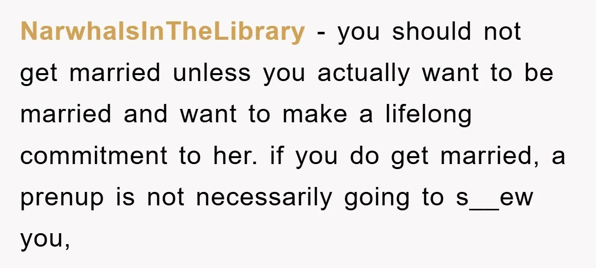 NarwhalsInTheLibrary − you should not get married unless you actually want to be married and want to make a lifelong commitment to her. if you do get married, a prenup...