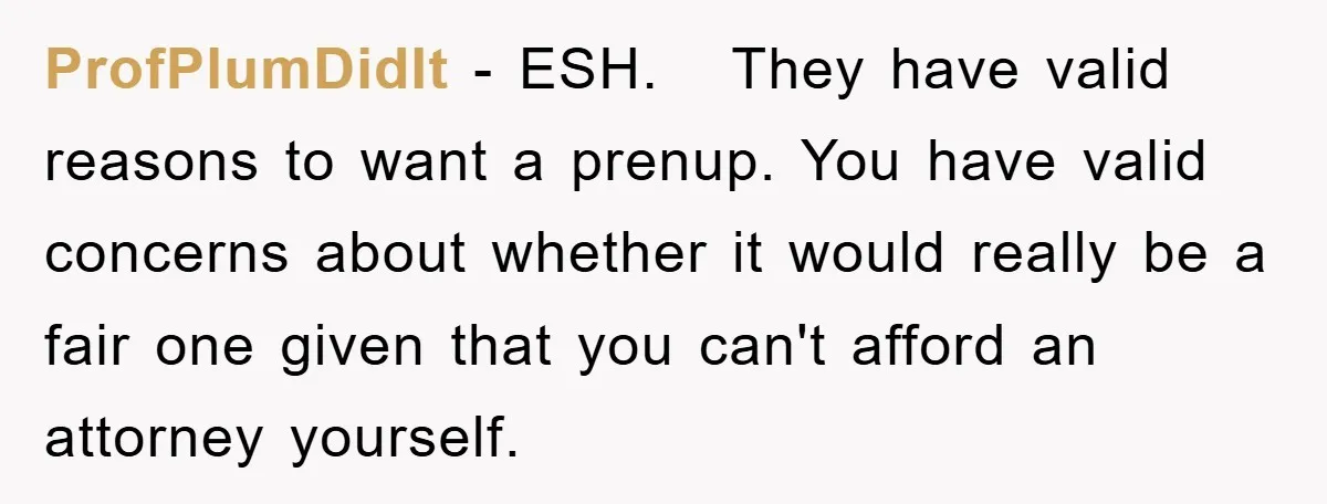 ProfPlumDidIt − ESH. They have valid reasons to want a prenup. You have valid concerns about whether it would really be a fair one given that you can't afford an...
