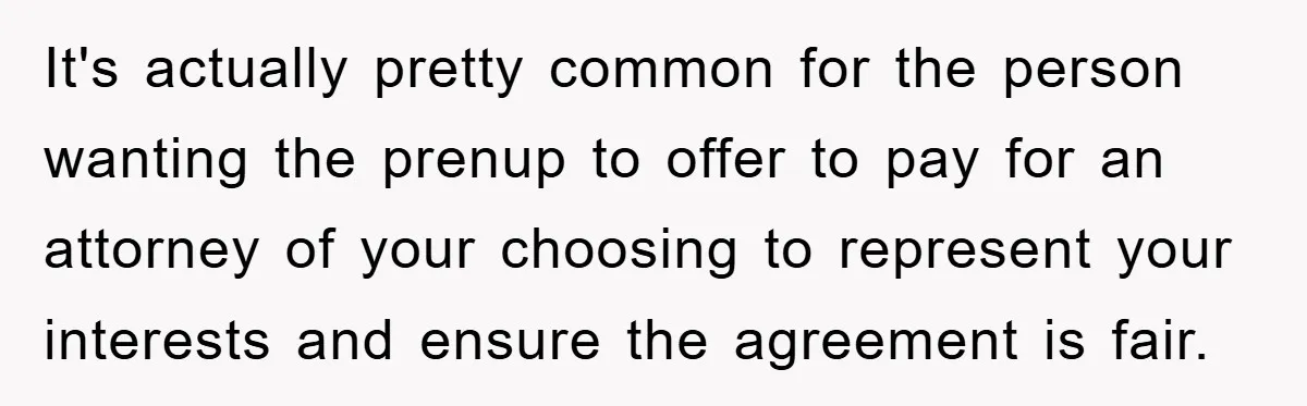 It's actually pretty common for the person wanting the prenup to offer to pay for an attorney of your choosing to represent your interests and ensure the agreement is fair.