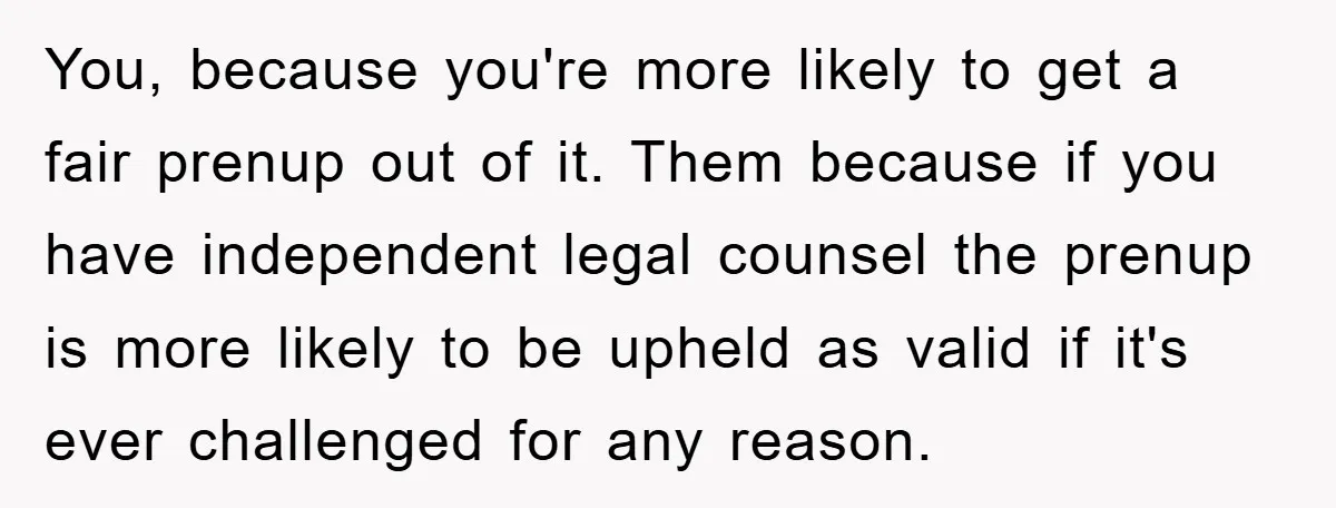 You, because you're more likely to get a fair prenup out of it. Them because if you have independent legal counsel the prenup is more likely to be upheld as...