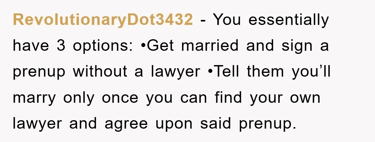 RevolutionaryDot3432 − You essentially have 3 options: •Get married and sign a prenup without a lawyer •Tell them you’ll marry only once you can find your own lawyer and agree...