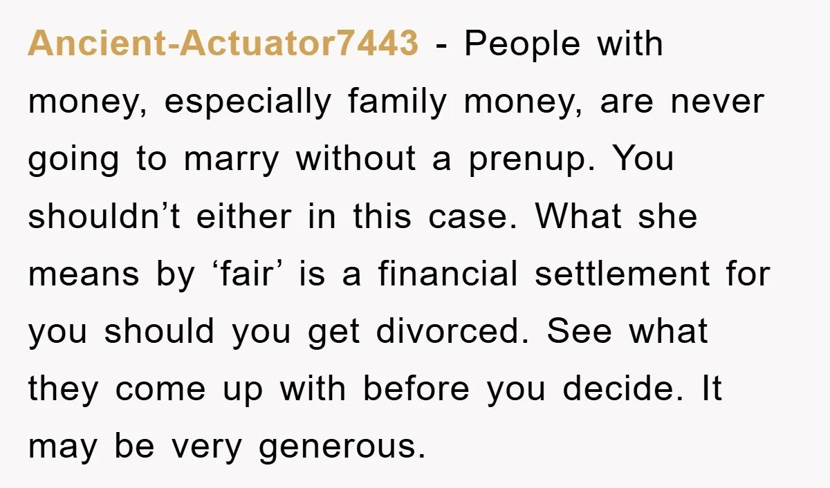 Ancient-Actuator7443 − People with money, especially family money, are never going to marry without a prenup. You shouldn’t either in this case. What she means by ‘fair’ is a financial...