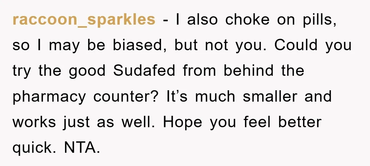 raccoon_sparkles − I also choke on pills, so I may be biased, but not you. Could you try the good Sudafed from behind the pharmacy counter? It’s much smaller and...