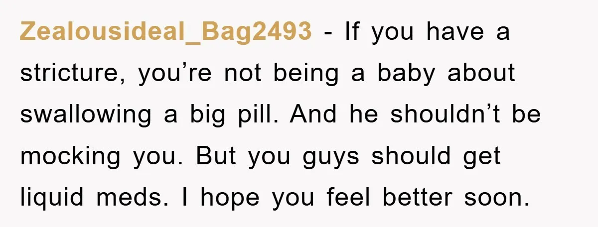Zealousideal_Bag2493 − If you have a stricture, you’re not being a baby about swallowing a big pill. And he shouldn’t be mocking you. But you guys should get liquid meds....