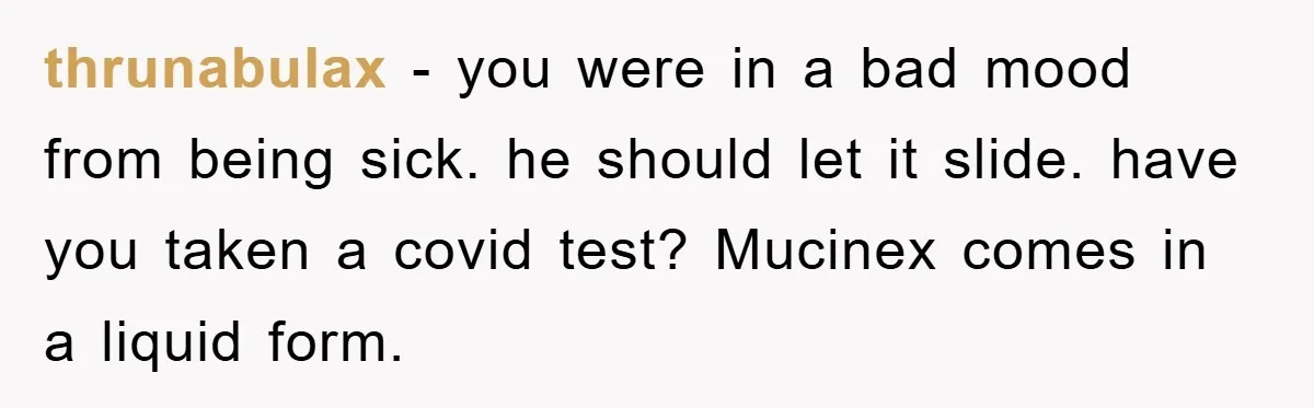 thrunabulax − you were in a bad mood from being sick. he should let it slide. have you taken a covid test? Mucinex comes in a liquid form.