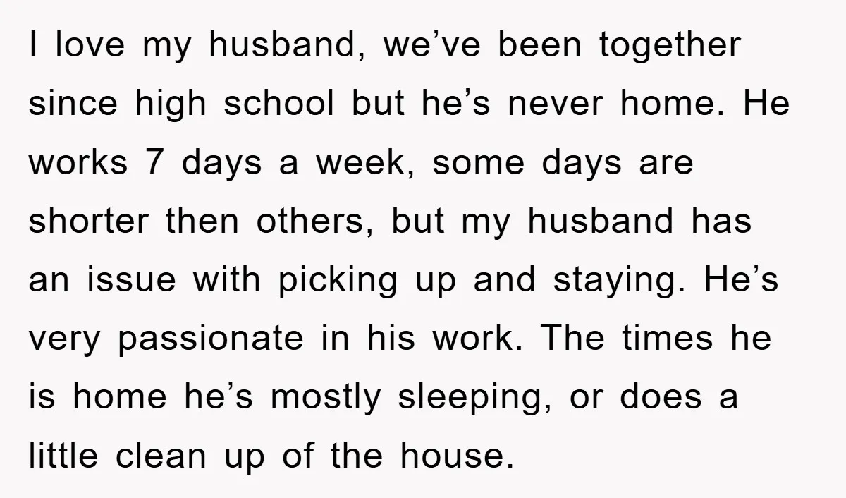 I love my husband, we’ve been together since high school but he’s never home. He works 7 days a week, some days are shorter then others, but my husband has...
