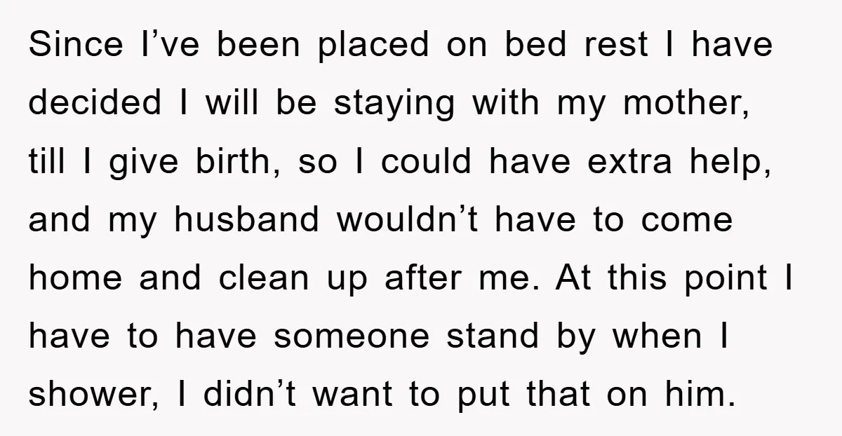 Since I’ve been placed on bed rest I have decided I will be staying with my mother, till I give birth, so I could have extra help, and my husband...