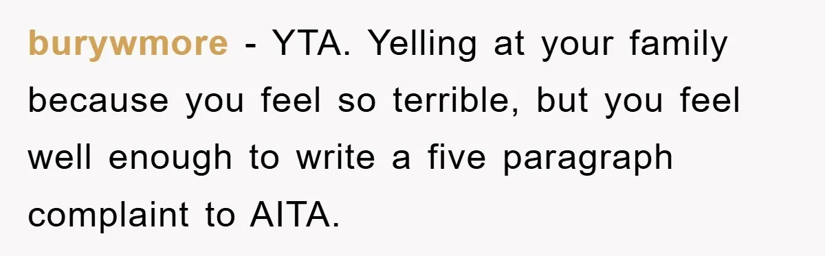burywmore − YTA. Yelling at your family because you feel so terrible, but you feel well enough to write a five paragraph complaint to AITA.