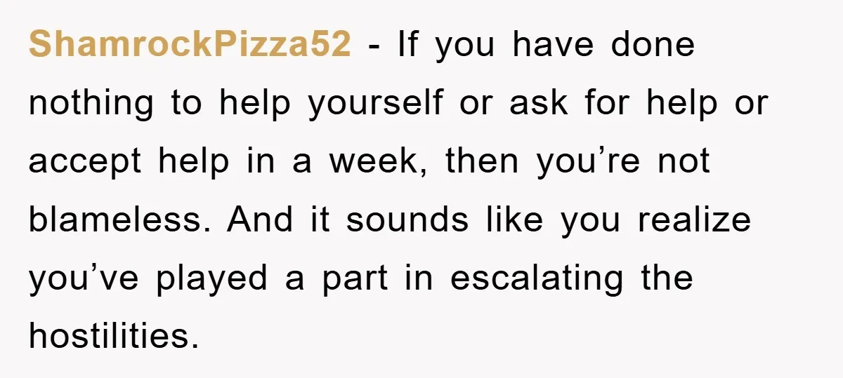 ShamrockPizza52 − If you have done nothing to help yourself or ask for help or accept help in a week, then you’re not blameless. And it sounds like you realize...
