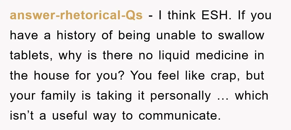 answer-rhetorical-Qs − I think ESH. If you have a history of being unable to swallow tablets, why is there no liquid medicine in the house for you? You feel like...