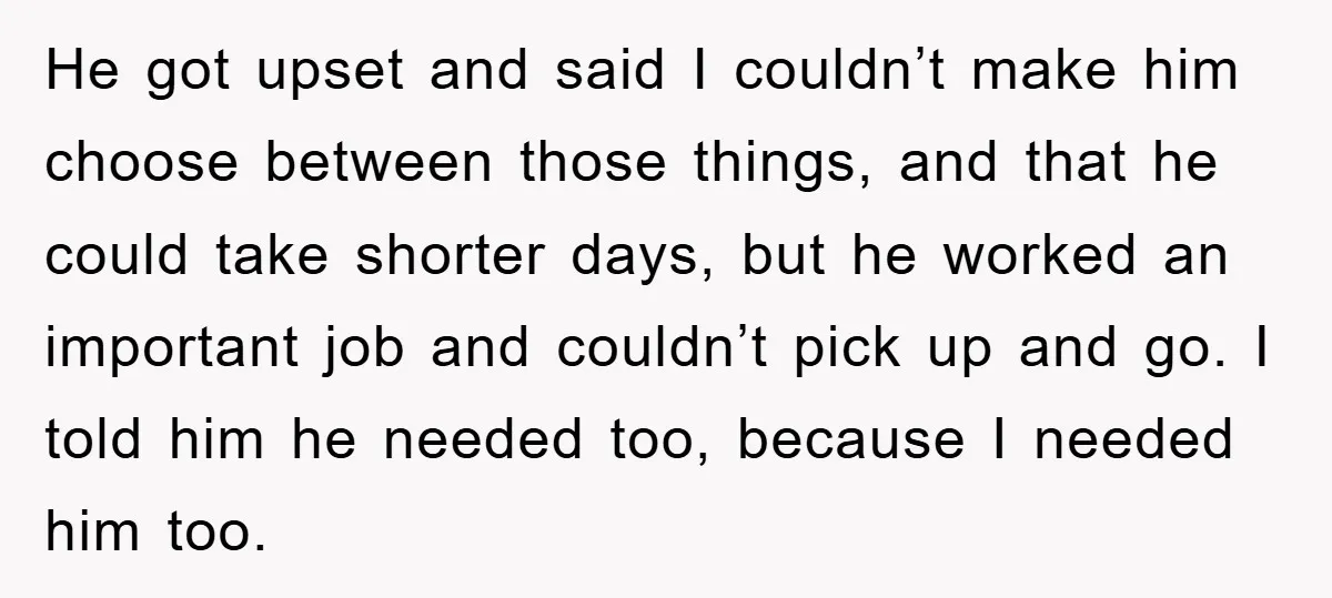 He got upset and said I couldn’t make him choose between those things, and that he could take shorter days, but he worked an important job and couldn’t pick up...