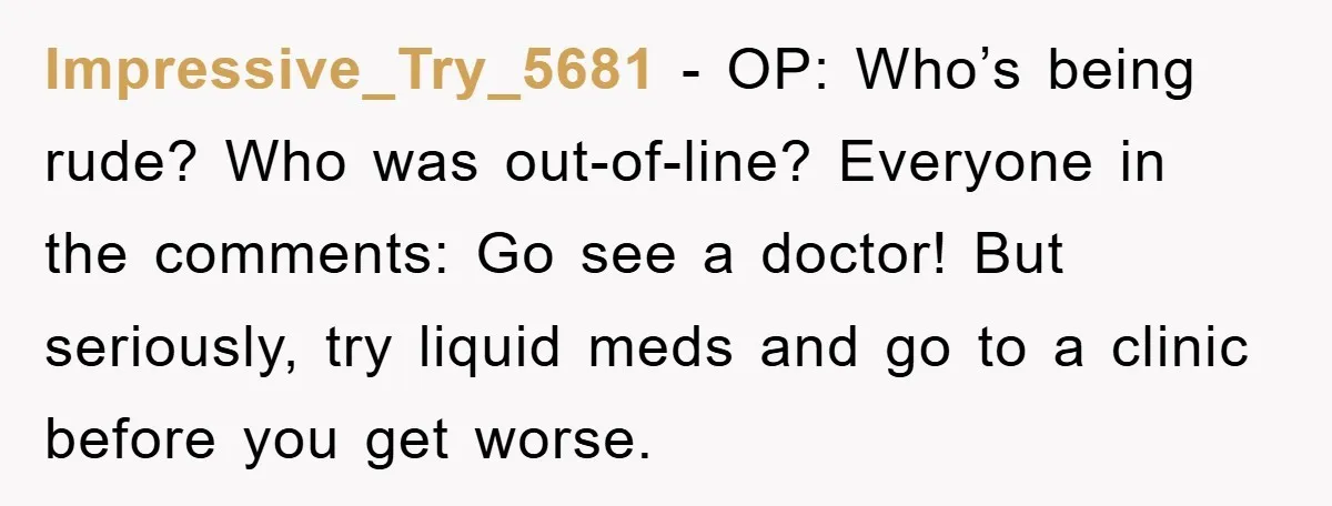 Impressive_Try_5681 − OP: Who’s being rude? Who was out-of-line? Everyone in the comments: Go see a doctor! But seriously, try liquid meds and go to a clinic before you get...