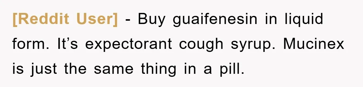 [Reddit User] − Buy guaifenesin in liquid form. It’s expectorant cough syrup. Mucinex is just the same thing in a pill.