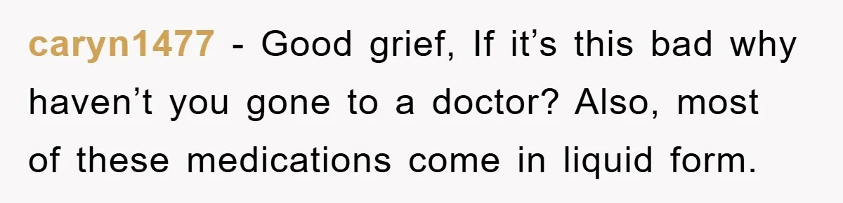 caryn1477 − Good grief, If it’s this bad why haven’t you gone to a doctor? Also, most of these medications come in liquid form.