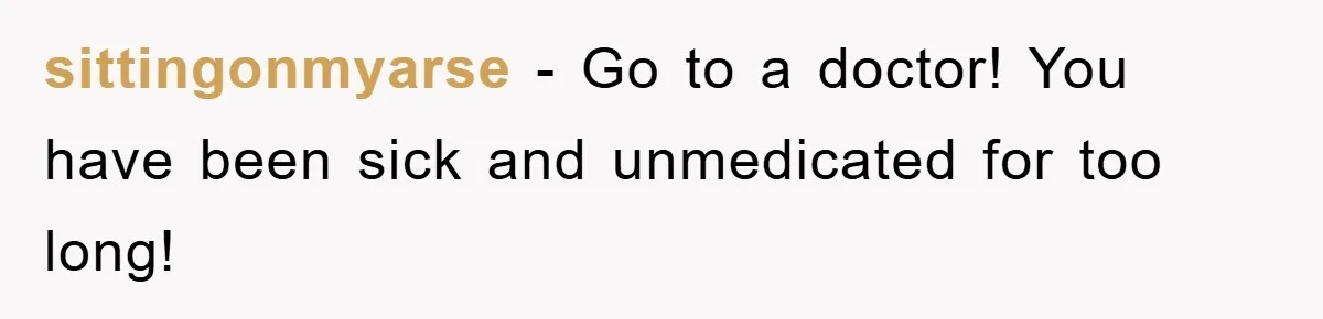 sittingonmyarse − Go to a doctor! You have been sick and unmedicated for too long!