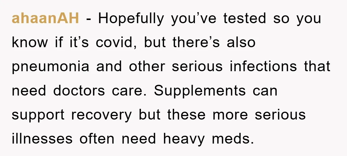 ahaanAH − Hopefully you’ve tested so you know if it’s covid, but there’s also pneumonia and other serious infections that need doctors care. Supplements can support recovery but these more...