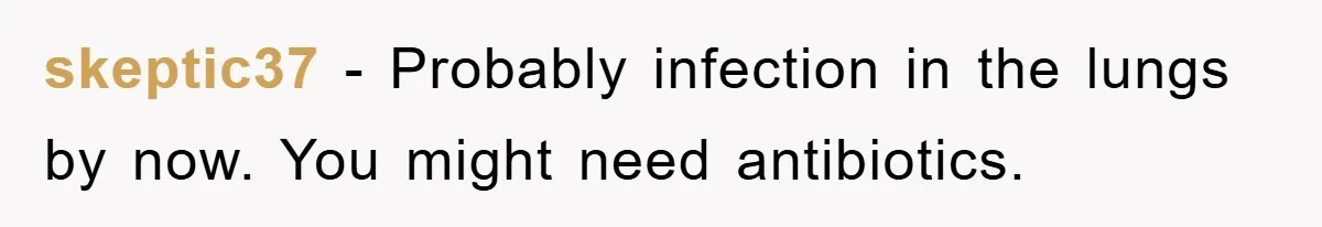 skeptic37 − Probably infection in the lungs by now. You might need antibiotics.