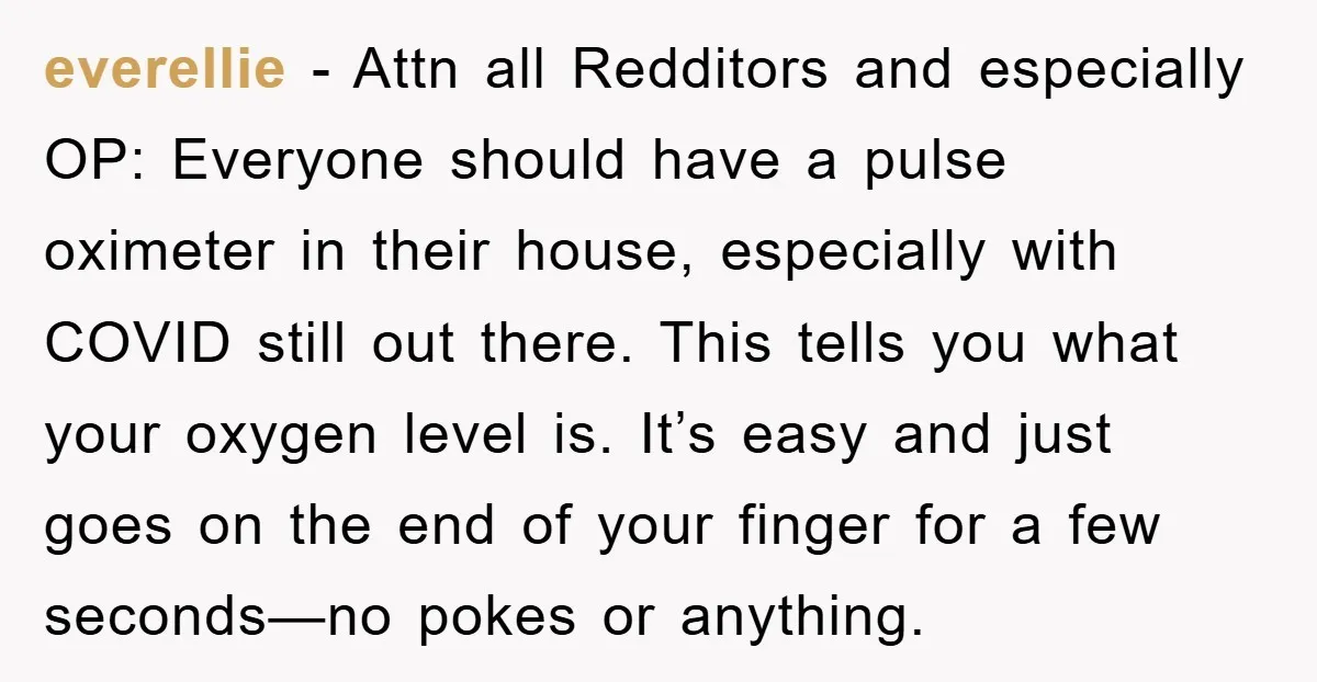 everellie − Attn all Redditors and especially OP: Everyone should have a pulse oximeter in their house, especially with COVID still out there. This tells you what your oxygen level...