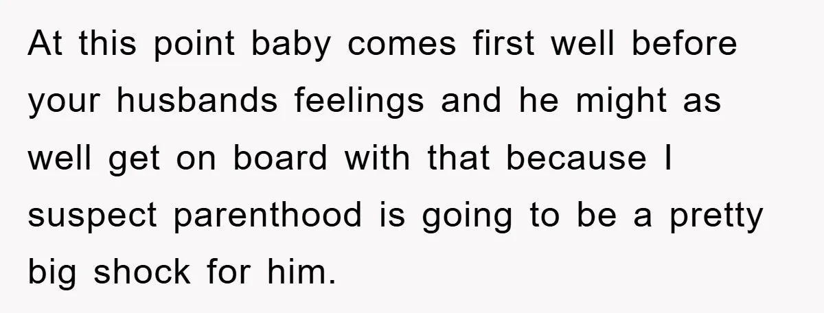 At this point baby comes first well before your husbands feelings and he might as well get on board with that because I suspect parenthood is going to be a...