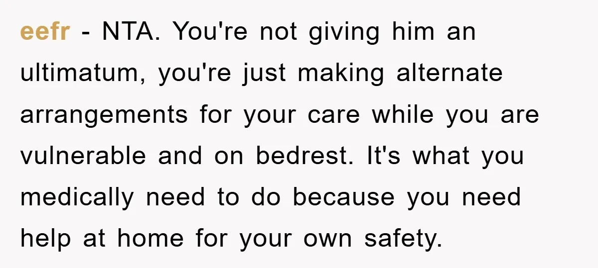 eefr - NTA. You're not giving him an ultimatum, you're just making alternate arrangements for your care while you are vulnerable and on bedrest. It's what you medically need to...