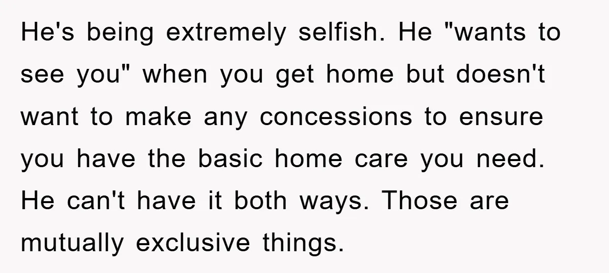 He's being extremely selfish. He "wants to see you" when you get home but doesn't want to make any concessions to ensure you have the basic home care you need....