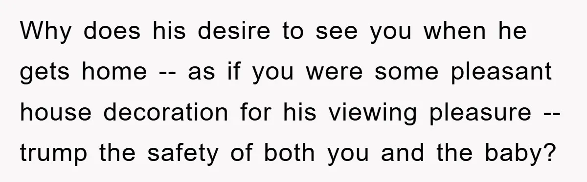 Why does his desire to see you when he gets home -- as if you were some pleasant house decoration for his viewing pleasure -- trump the safety of both...
